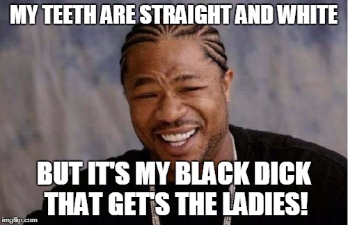 Yo Dawg Heard You Meme | MY TEETH ARE STRAIGHT AND WHITE BUT IT'S MY BLACK DICK THAT GET'S THE LADIES! | image tagged in memes,yo dawg heard you | made w/ Imgflip meme maker