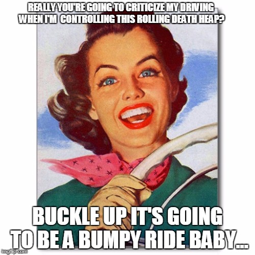 Vintage '50s woman driver | REALLY YOU'RE GOING TO CRITICIZE MY DRIVING WHEN I'M  CONTROLLING THIS ROLLING DEATH HEAP? BUCKLE UP IT'S GOING TO BE A BUMPY RIDE BABY... | image tagged in vintage '50s woman driver | made w/ Imgflip meme maker