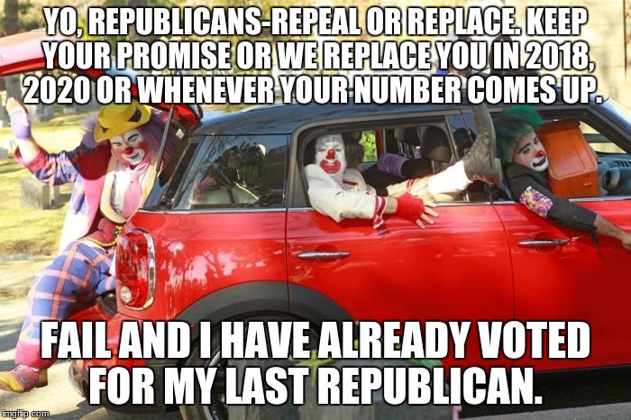 Clown car republicans | YO, REPUBLICANS-REPEAL OR REPLACE.
KEEP YOUR PROMISE OR WE REPLACE YOU IN 2018, 2020 OR WHENEVER YOUR NUMBER COMES UP. FAIL AND I HAVE ALREADY VOTED FOR MY LAST REPUBLICAN. | image tagged in clown car republicans | made w/ Imgflip meme maker