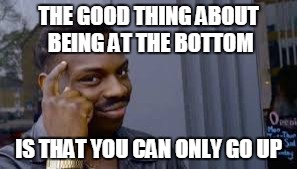 I mean it can't get any worse | THE GOOD THING ABOUT BEING AT THE BOTTOM IS THAT YOU CAN ONLY GO UP | image tagged in memes,funny,roll safe,bottom | made w/ Imgflip meme maker