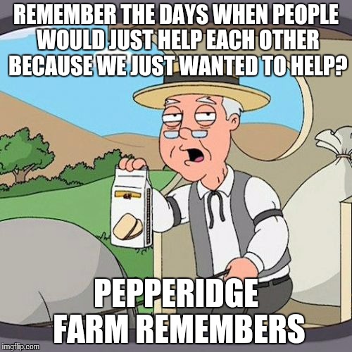 Pepperidge Farm Remembers | REMEMBER THE DAYS WHEN PEOPLE WOULD JUST HELP EACH OTHER BECAUSE WE JUST WANTED TO HELP? PEPPERIDGE FARM REMEMBERS | image tagged in memes,pepperidge farm remembers | made w/ Imgflip meme maker