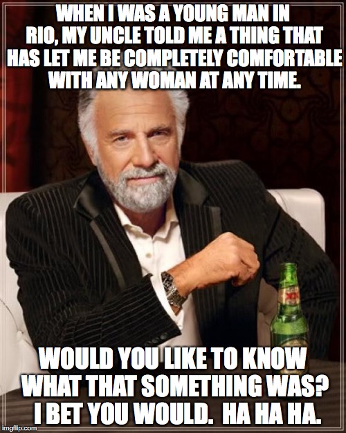 inherited wisdom | WHEN I WAS A YOUNG MAN IN RIO, MY UNCLE TOLD ME A THING THAT HAS LET ME BE COMPLETELY COMFORTABLE WITH ANY WOMAN AT ANY TIME. WOULD YOU LIKE TO KNOW WHAT THAT SOMETHING WAS?  I BET YOU WOULD.  HA HA HA. | image tagged in memes,the most interesting man in the world | made w/ Imgflip meme maker