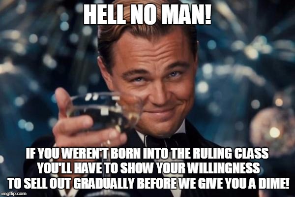 Leonardo Dicaprio Cheers Meme | HELL NO MAN! IF YOU WEREN'T BORN INTO THE RULING CLASS YOU'LL HAVE TO SHOW YOUR WILLINGNESS TO SELL OUT GRADUALLY BEFORE WE GIVE YOU A DIME! | image tagged in memes,leonardo dicaprio cheers | made w/ Imgflip meme maker