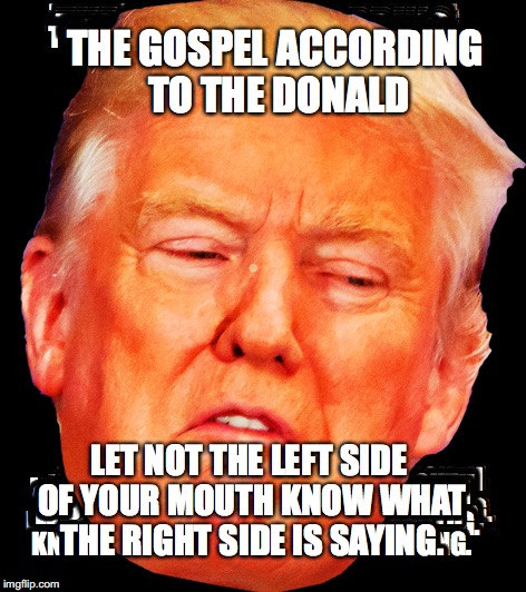 The Gospel According To The Donald | THE GOSPEL ACCORDING TO THE DONALD; LET NOT THE LEFT SIDE OF YOUR MOUTH KNOW WHAT THE RIGHT SIDE IS SAYING. | image tagged in the donald,gospel,trump,bobcrespodotcom | made w/ Imgflip meme maker