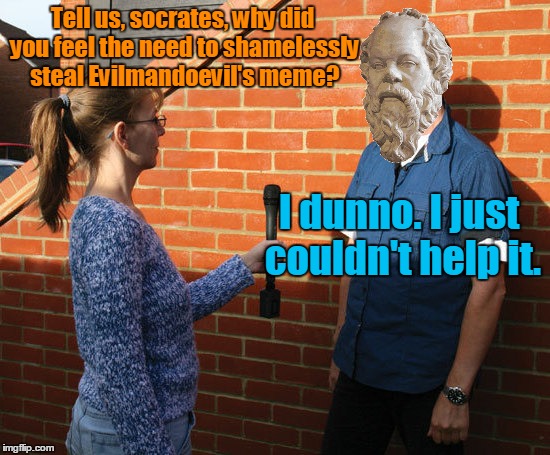 Tell us, socrates, why did you feel the need to shamelessly steal Evilmandoevil's meme? I dunno. I just couldn't help it. | made w/ Imgflip meme maker
