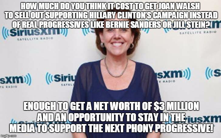 HOW MUCH DO YOU THINK IT COST TO GET JOAN WALSH TO SELL OUT SUPPORTING HILLARY CLINTON’S CAMPAIGN INSTEAD OF REAL PROGRESSIVES LIKE BERNIE SANDERS OR JILL STEIN? ENOUGH TO GET A NET WORTH OF $3 MILLION AND AN OPPORTUNITY TO STAY IN THE MEDIA TO SUPPORT THE NEXT PHONY PROGRESSIVE! | made w/ Imgflip meme maker