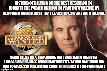 INSTEAD OF RELYING ON THE BEST RESEARCH TO EDUCATE THE PUBLIC ON HOW TO PREVENT VIOLENCE BY REDUCING CHILD ABUSE THAT LEADS TO ESCALATING VIOLENCE; MEDIA RELIES ON A DEMAGOGUE THAT STARTED IN THE HOTEL AND CASINO BUSINESS WHICH CONTRIBUTES TO VIOLENCE ENABLING HIM TO MAKE $20 MILLION FOR COUNTERPRODUCTIVE INFOTAINMENT! | made w/ Imgflip meme maker