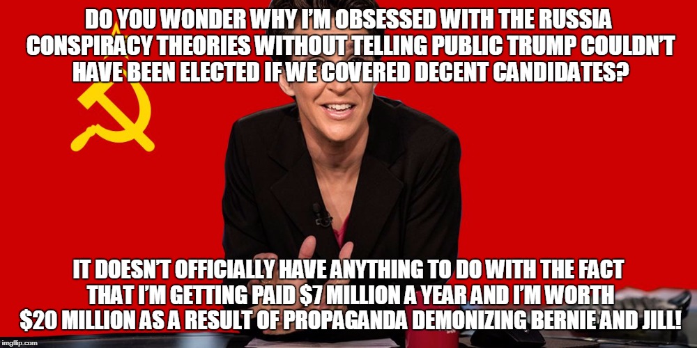 Rachel Maddow Communist | DO YOU WONDER WHY I’M OBSESSED WITH THE RUSSIA CONSPIRACY THEORIES WITHOUT TELLING PUBLIC TRUMP COULDN’T HAVE BEEN ELECTED IF WE COVERED DECENT CANDIDATES? IT DOESN’T OFFICIALLY HAVE ANYTHING TO DO WITH THE FACT THAT I’M GETTING PAID $7 MILLION A YEAR AND I’M WORTH $20 MILLION AS A RESULT OF PROPAGANDA DEMONIZING BERNIE AND JILL! | image tagged in rachel maddow communist | made w/ Imgflip meme maker
