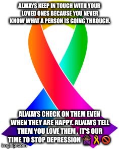 Suicide Awareness  | ALWAYS KEEP IN TOUCH WITH YOUR LOVED ONES BECAUSE YOU NEVER KNOW WHAT A PERSON IS GOING THROUGH. ALWAYS CHECK ON THEM EVEN WHEN THEY ARE HAPPY. ALWAYS TELL THEM YOU LOVE THEM . IT'S OUR TIME TO STOP DEPRESSION 🙅🏾🎗🚫 | image tagged in suicide | made w/ Imgflip meme maker
