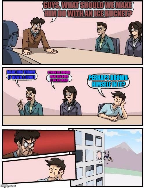 Boardroom Meeting Suggestion Meme | GUYS, WHAT SHOULD WE MAKE HIM DO WITH AN ICE BUCKET? MAKE HIM THROW IT DOWN A ROOF! I THINK WE SHOULD MAKE HIM POUR IT ON HIS HEAD! PERHAPS  | image tagged in memes,boardroom meeting suggestion | made w/ Imgflip meme maker