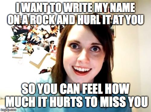 Overly Attached Girlfriend | I WANT TO WRITE MY NAME ON A ROCK AND HURL IT AT YOU; SO YOU CAN FEEL HOW MUCH IT HURTS TO MISS YOU | image tagged in memes,overly attached girlfriend | made w/ Imgflip meme maker