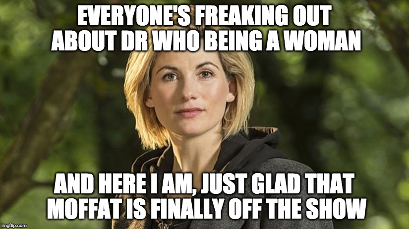 Jodie Whittaker Dr Who | EVERYONE'S FREAKING OUT ABOUT DR WHO BEING A WOMAN; AND HERE I AM, JUST GLAD THAT MOFFAT IS FINALLY OFF THE SHOW | image tagged in jodie whittaker dr who | made w/ Imgflip meme maker
