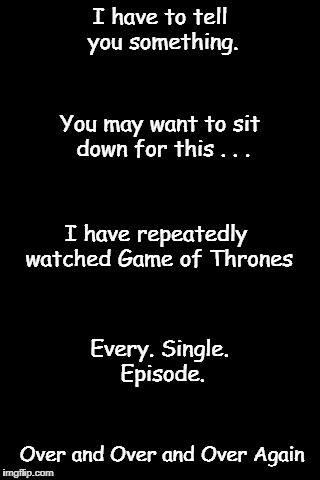 GoT Episode Meme | I have to tell you something. You may want to sit down for this . . . I have repeatedly watched Game of Thrones; Every. Single. Episode. Over and Over and Over Again | image tagged in black background | made w/ Imgflip meme maker