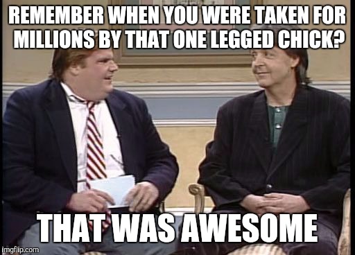 Chris Farley Show | REMEMBER WHEN YOU WERE TAKEN FOR MILLIONS BY THAT ONE LEGGED CHICK? THAT WAS AWESOME | image tagged in chris farley show,memes,paul mccartney | made w/ Imgflip meme maker