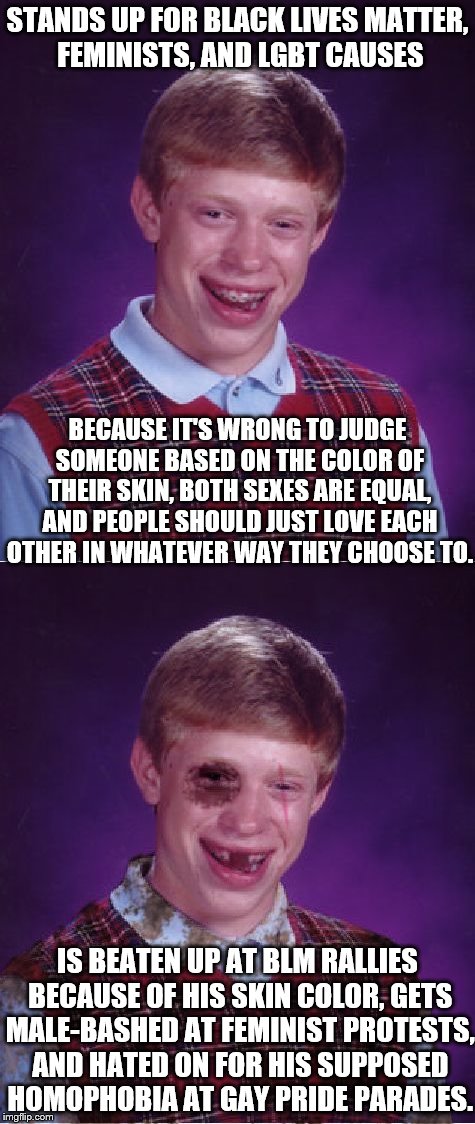 Equality isn't equality if it isn't for everyone. End the hypocrisy.  | STANDS UP FOR BLACK LIVES MATTER, FEMINISTS, AND LGBT CAUSES; BECAUSE IT'S WRONG TO JUDGE SOMEONE BASED ON THE COLOR OF THEIR SKIN, BOTH SEXES ARE EQUAL, AND PEOPLE SHOULD JUST LOVE EACH OTHER IN WHATEVER WAY THEY CHOOSE TO. IS BEATEN UP AT BLM RALLIES BECAUSE OF HIS SKIN COLOR, GETS MALE-BASHED AT FEMINIST PROTESTS, AND HATED ON FOR HIS SUPPOSED HOMOPHOBIA AT GAY PRIDE PARADES. | image tagged in bad luck brian,black lives matter,feminism,lgbt,equality,racism | made w/ Imgflip meme maker