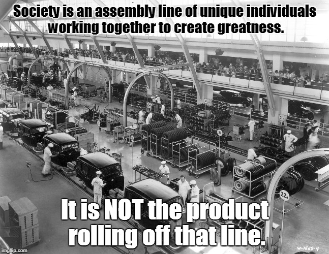 It's an assembly line! | Society is an assembly line of unique individuals working together to create greatness. It is NOT the product rolling off that line. | image tagged in memes,society,assembly line,black and white,politics,individuality | made w/ Imgflip meme maker