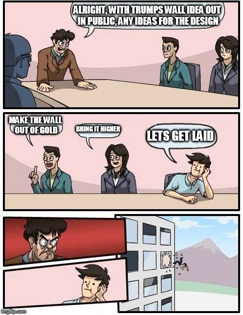 Boardroom Meeting Suggestion Meme | ALRIGHT, WITH TRUMPS WALL IDEA OUT IN PUBLIC, ANY IDEAS FOR THE DESIGN; MAKE THE WALL OUT OF GOLD; BRING IT HIGHER; LETS GET LAID | image tagged in memes,boardroom meeting suggestion | made w/ Imgflip meme maker