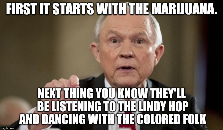 FIRST IT STARTS WITH THE MARIJUANA. NEXT THING YOU KNOW THEY'LL BE LISTENING TO THE LINDY HOP AND DANCING WITH THE COLORED FOLK | image tagged in jeff sessions | made w/ Imgflip meme maker