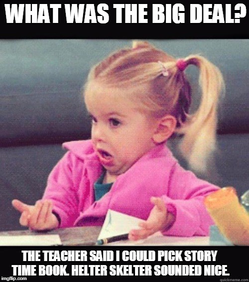 Helter Skelter | WHAT WAS THE BIG DEAL? THE TEACHER SAID I COULD PICK STORY TIME BOOK. HELTER SKELTER SOUNDED NICE. | image tagged in idk girl,helter skelter,beatles,manson | made w/ Imgflip meme maker