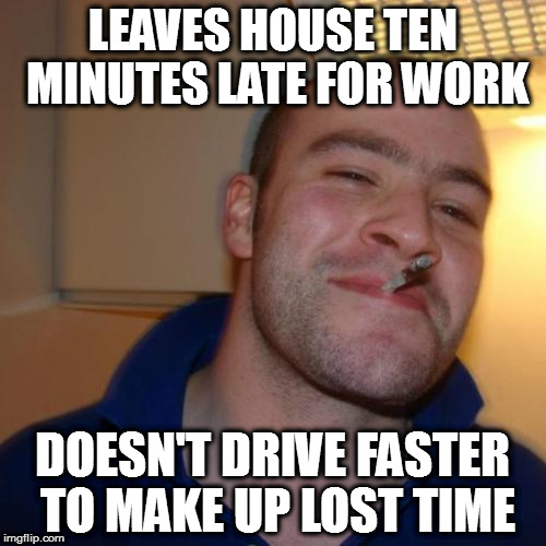 Good Guy Greg Meme | LEAVES HOUSE TEN MINUTES LATE FOR WORK; DOESN'T DRIVE FASTER TO MAKE UP LOST TIME | image tagged in memes,good guy greg | made w/ Imgflip meme maker