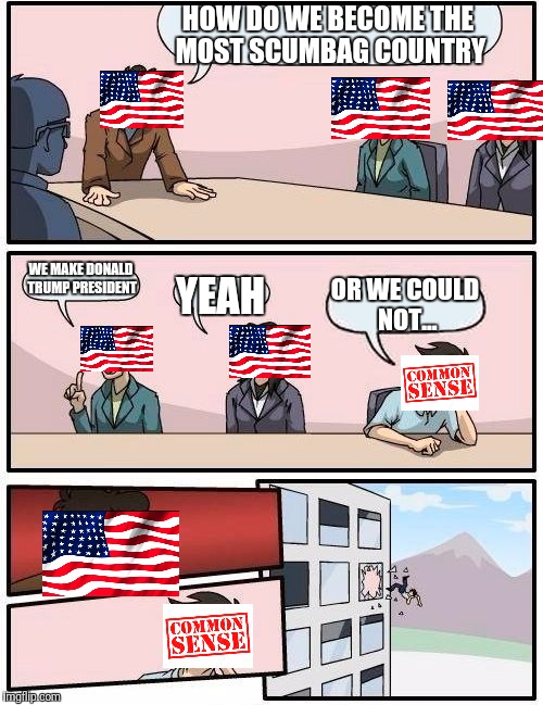 Boardroom Meeting Suggestion Meme | HOW DO WE BECOME THE MOST SCUMBAG COUNTRY; WE MAKE DONALD TRUMP PRESIDENT; OR WE COULD NOT... YEAH | image tagged in memes,boardroom meeting suggestion | made w/ Imgflip meme maker
