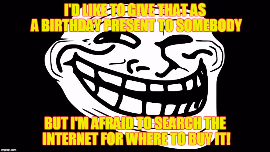 troll face black background | I'D LIKE TO GIVE THAT AS A BIRTHDAY PRESENT TO SOMEBODY BUT I'M AFRAID TO SEARCH THE INTERNET FOR WHERE TO BUY IT! | image tagged in troll face black background | made w/ Imgflip meme maker