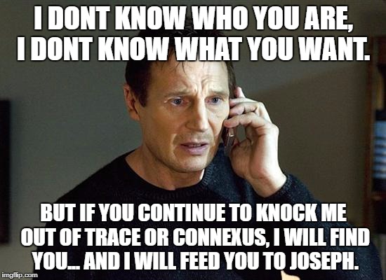 Liam Neeson Taken 2 Meme | I DONT KNOW WHO YOU ARE, I DONT KNOW WHAT YOU WANT. BUT IF YOU CONTINUE TO KNOCK ME OUT OF TRACE OR CONNEXUS, I WILL FIND YOU... AND I WILL FEED YOU TO JOSEPH. | image tagged in memes,liam neeson taken 2 | made w/ Imgflip meme maker