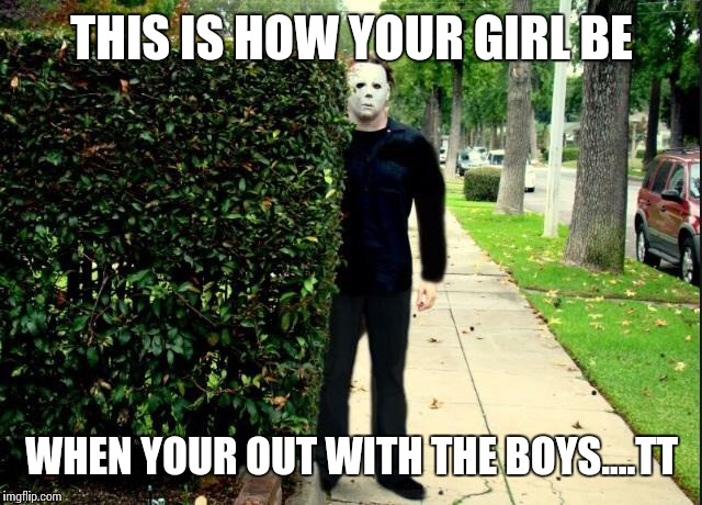Michael Myers Bush Stalking | THIS IS HOW YOUR GIRL BE; WHEN YOUR OUT WITH THE BOYS....TT | image tagged in michael myers bush stalking | made w/ Imgflip meme maker