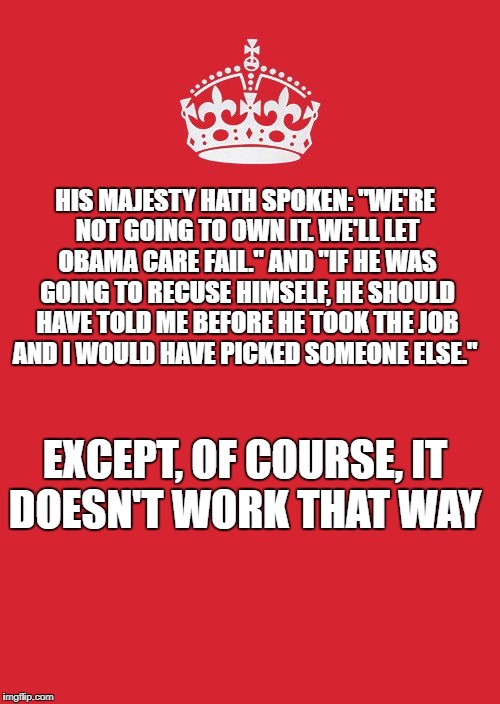 Crown | HIS MAJESTY HATH SPOKEN: "WE'RE NOT GOING TO OWN IT. WE'LL LET OBAMA CARE FAIL." AND "IF HE WAS GOING TO RECUSE HIMSELF, HE SHOULD HAVE TOLD ME BEFORE HE TOOK THE JOB AND I WOULD HAVE PICKED SOMEONE ELSE."; EXCEPT, OF COURSE, IT DOESN'T WORK THAT WAY | image tagged in crown | made w/ Imgflip meme maker