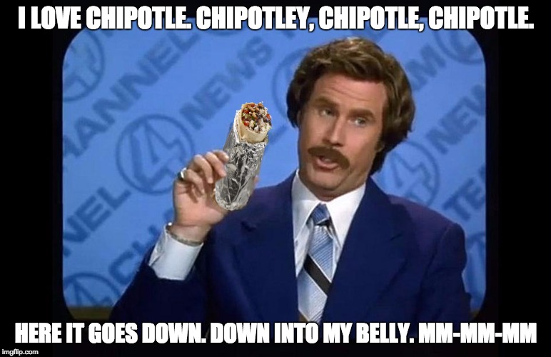 Ron Burgundy - I love Chipotle | I LOVE CHIPOTLE. CHIPOTLEY, CHIPOTLE, CHIPOTLE. HERE IT GOES DOWN. DOWN INTO MY BELLY. MM-MM-MM | image tagged in ron burgundy - i love chipotle | made w/ Imgflip meme maker