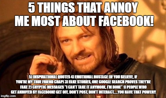 Annoying Facebook | 5 THINGS THAT ANNOY ME MOST ABOUT FACEBOOK! 5) INSPIRATIONAL QUOTES
4) EMOTIONAL HOSTAGE (IF YOU BELIEVE, IF YOU'RE MY TRUE FRIEND CRAP)
3) FAKE STORIES, ONE GOOGLE SEARCH PROVES THEY'RE FAKE
2) CRYPTIC MESSAGES "I CAN'T TAKE IT ANYMORE, I'M DONE"
1) PEOPLE WHO GET ANNOYED BY FACEBOOK! GET OFF, DON'T POST, DON'T INTERACT.....YOU HAVE THAT POWER!! | image tagged in memes,facebook,annoying | made w/ Imgflip meme maker