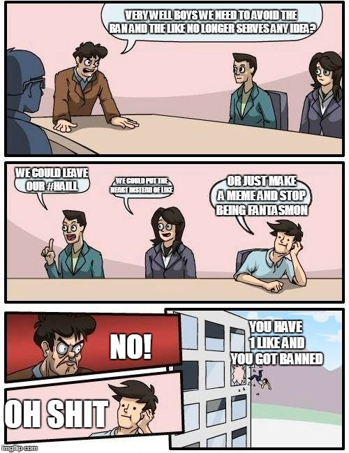 Boardroom Meeting Suggestion Meme | VERY WELL BOYS WE NEED TO AVOID THE BAN AND THE LIKE NO LONGER SERVES ANY IDEA? WE COULD LEAVE OUR #HAILL; WE COULD PUT THE HEART INSTEAD OF LIKE; OR JUST MAKE A MEME AND STOP BEING FANTASMON; YOU HAVE 1 LIKE AND YOU GOT BANNED; NO! OH SHIT | image tagged in memes,boardroom meeting suggestion | made w/ Imgflip meme maker