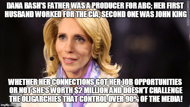 DANA BASH’S FATHER WAS A PRODUCER FOR ABC; HER FIRST HUSBAND WORKED FOR THE CIA; SECOND ONE WAS JOHN KING; WHETHER HER CONNECTIONS GOT HER JOB OPPORTUNITIES OR NOT SHE’S WORTH $2 MILLION AND DOESN’T CHALLENGE THE OLIGARCHIES THAT CONTROL OVER 90% OF THE MEDIA! | made w/ Imgflip meme maker