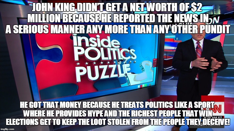JOHN KING DIDN’T GET A NET WORTH OF $2 MILLION BECAUSE HE REPORTED THE NEWS IN A SERIOUS MANNER ANY MORE THAN ANY OTHER PUNDIT; HE GOT THAT MONEY BECAUSE HE TREATS POLITICS LIKE A SPORT WHERE HE PROVIDES HYPE AND THE RICHEST PEOPLE THAT WIN ELECTIONS GET TO KEEP THE LOOT STOLEN FROM THE PEOPLE THEY DECEIVE! | made w/ Imgflip meme maker