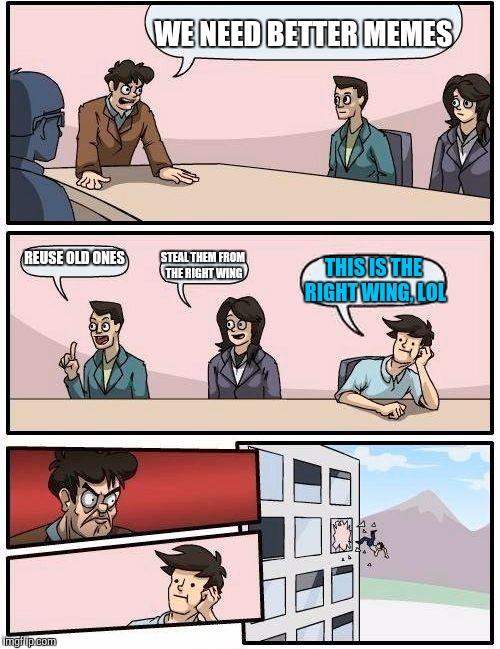 Boardroom Meeting Suggestion Meme | WE NEED BETTER MEMES REUSE OLD ONES STEAL THEM FROM THE RIGHT WING THIS IS THE RIGHT WING, LOL | image tagged in memes,boardroom meeting suggestion | made w/ Imgflip meme maker