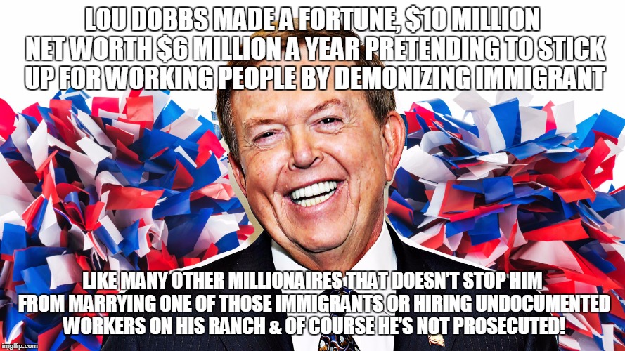 LOU DOBBS MADE A FORTUNE, $10 MILLION NET WORTH $6 MILLION A YEAR PRETENDING TO STICK UP FOR WORKING PEOPLE BY DEMONIZING IMMIGRANT; LIKE MANY OTHER MILLIONAIRES THAT DOESN’T STOP HIM FROM MARRYING ONE OF THOSE IMMIGRANTS OR HIRING UNDOCUMENTED WORKERS ON HIS RANCH & OF COURSE HE’S NOT PROSECUTED! | made w/ Imgflip meme maker