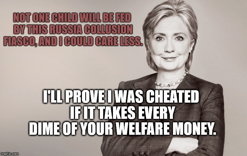 Hillary Clinton | NOT ONE CHILD WILL BE FED BY THIS RUSSIA COLLUSION FIASCO, AND I COULD CARE LESS. I'LL PROVE I WAS CHEATED IF IT TAKES EVERY DIME OF YOUR WELFARE MONEY. | image tagged in hillary clinton | made w/ Imgflip meme maker