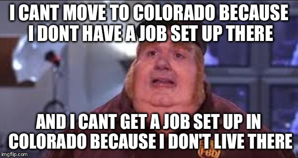 Fat Bastard | I CANT MOVE TO COLORADO BECAUSE I DONT HAVE A JOB SET UP THERE; AND I CANT GET A JOB SET UP IN COLORADO BECAUSE I DON'T LIVE THERE | image tagged in fat bastard,AdviceAnimals | made w/ Imgflip meme maker