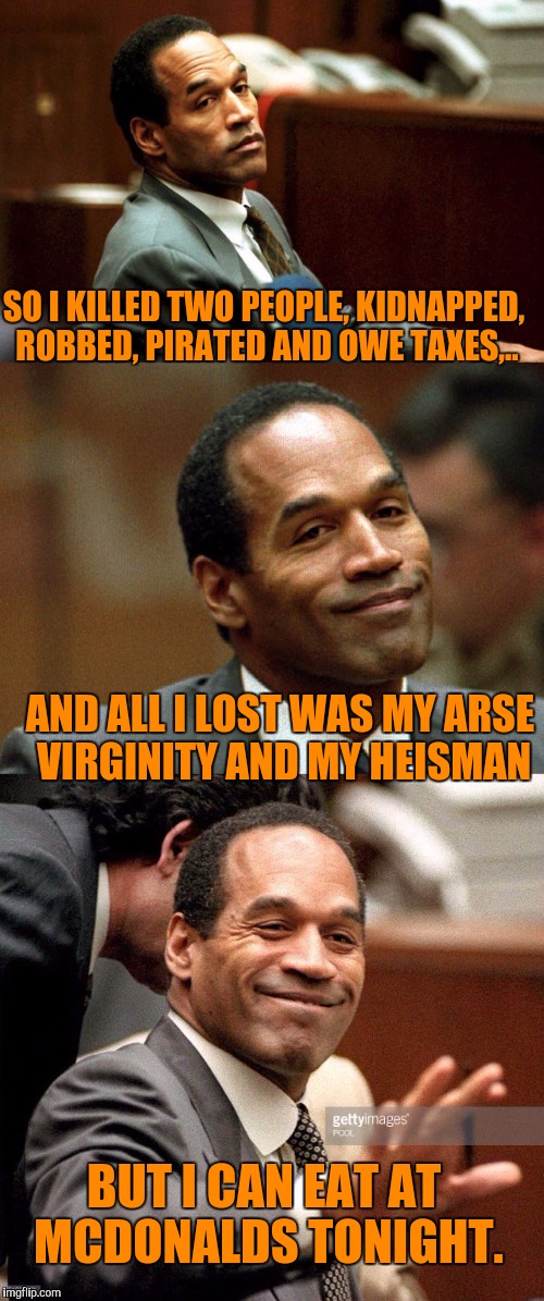 The Juice is loose. What a world we live in, now THAT guy has lived a full life.  | SO I KILLED TWO PEOPLE, KIDNAPPED, ROBBED, PIRATED AND OWE TAXES,.. AND ALL I LOST WAS MY ARSE VIRGINITY AND MY HEISMAN; BUT I CAN EAT AT MCDONALDS TONIGHT. | image tagged in bad joke oj simpson,sewmyeyesshut,juice is loose,funny memes | made w/ Imgflip meme maker