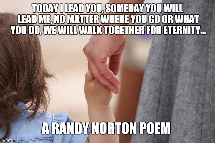 Today | TODAY I LEAD YOU, SOMEDAY YOU WILL LEAD ME, NO MATTER WHERE YOU GO OR WHAT YOU DO, WE WILL WALK TOGETHER FOR ETERNITY... A RANDY NORTON POEM | image tagged in mother and child holding hands,randy norton | made w/ Imgflip meme maker