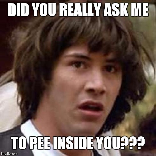 Conspiracy Keanu | DID YOU REALLY ASK ME; TO PEE INSIDE YOU??? | image tagged in memes,conspiracy keanu,sex,sexy,fetish | made w/ Imgflip meme maker