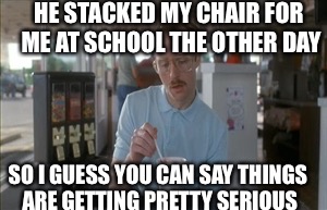 So I Guess You Can Say Things Are Getting Pretty Serious | HE STACKED MY CHAIR FOR ME AT SCHOOL THE OTHER DAY; SO I GUESS YOU CAN SAY THINGS ARE GETTING PRETTY SERIOUS | image tagged in memes,so i guess you can say things are getting pretty serious | made w/ Imgflip meme maker
