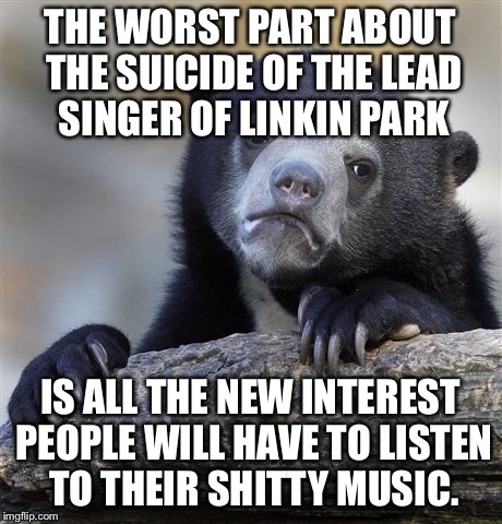 Confession Bear Meme | THE WORST PART ABOUT THE SUICIDE OF THE LEAD SINGER OF LINKIN PARK; IS ALL THE NEW INTEREST PEOPLE WILL HAVE TO LISTEN TO THEIR SHITTY MUSIC. | image tagged in memes,confession bear | made w/ Imgflip meme maker