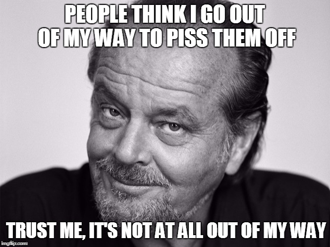 Piss them all off
 |  PEOPLE THINK I GO OUT OF MY WAY TO PISS THEM OFF; TRUST ME, IT'S NOT AT ALL OUT OF MY WAY | image tagged in jack nicholson | made w/ Imgflip meme maker