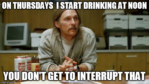 True Detective | ON THURSDAYS  I START DRINKING AT NOON; YOU DON'T GET TO INTERRUPT THAT | image tagged in true detective | made w/ Imgflip meme maker