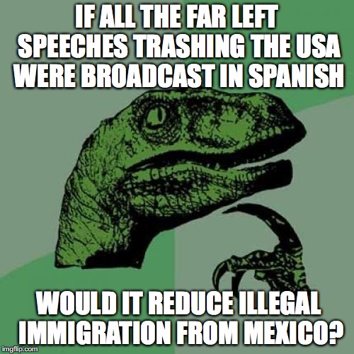 Philosoraptor | IF ALL THE FAR LEFT SPEECHES TRASHING THE USA WERE BROADCAST IN SPANISH; WOULD IT REDUCE ILLEGAL IMMIGRATION FROM MEXICO? | image tagged in memes,philosoraptor,illegal immigration | made w/ Imgflip meme maker