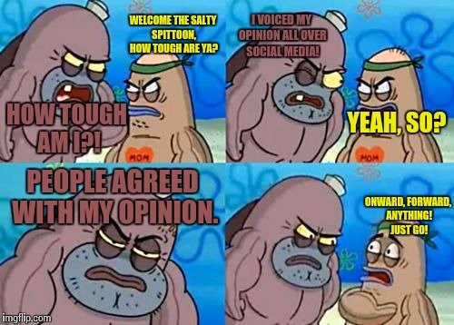 "One person always stands out. Will you be that person?" | I VOICED MY OPINION ALL OVER SOCIAL MEDIA! WELCOME THE SALTY SPITTOON, HOW TOUGH ARE YA? HOW TOUGH AM I?! YEAH, SO? PEOPLE AGREED WITH MY OPINION. ONWARD, FORWARD, ANYTHING! JUST GO! | image tagged in memes,how tough are you,funny,opinion,politics | made w/ Imgflip meme maker