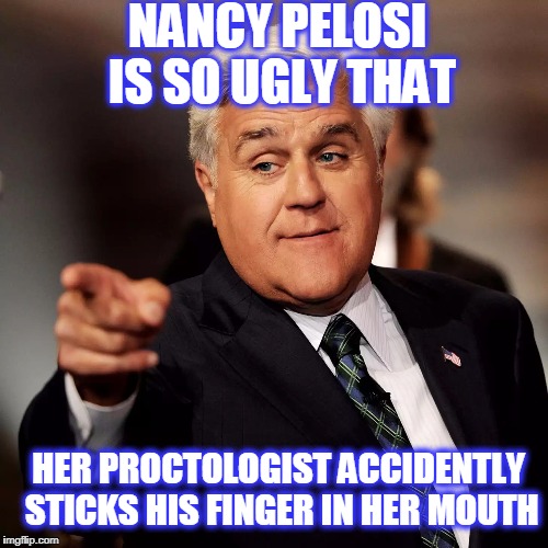 Jay Leno | NANCY PELOSI IS SO UGLY THAT; HER PROCTOLOGIST ACCIDENTLY STICKS HIS FINGER IN HER MOUTH | image tagged in jay leno | made w/ Imgflip meme maker
