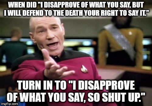 Picard Wtf Meme | WHEN DID "I DISAPPROVE OF WHAT YOU SAY, BUT I WILL DEFEND TO THE DEATH YOUR RIGHT TO SAY IT."; TURN IN TO "I DISAPPROVE OF WHAT YOU SAY, SO SHUT UP." | image tagged in memes,picard wtf | made w/ Imgflip meme maker