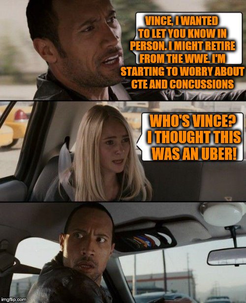 The Rock Driving Meme | VINCE, I WANTED TO LET YOU KNOW IN PERSON. I MIGHT RETIRE FROM THE WWE. I'M STARTING TO WORRY ABOUT CTE AND CONCUSSIONS; WHO'S VINCE? I THOUGHT THIS WAS AN UBER! | image tagged in memes,the rock driving | made w/ Imgflip meme maker